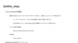 binfmt_misc
Linux kernelの機能
拡張子あるいはバイナリのシグネチャを元に、指定したコマンドを呼び出す
ユーザーからはデータなどが透過的に実行可能に見える
近代のfileコマンドのmagic(5)ほど複雑なシグネチャは扱えない
2.1.43以降の機能
Documentation/binfmt_misc.txt
利用例
Wine, Mono
binfmt-supportパッケージ
 