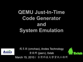 QEMU Just-In-Time
  Code Generator
       and
 System Emulation


  趙至敏 (cmchao), Andes Technology
       黃敬群 (jserv), 0xlab
March 15, 2010 / 台灣科技大學資訊工程所
 