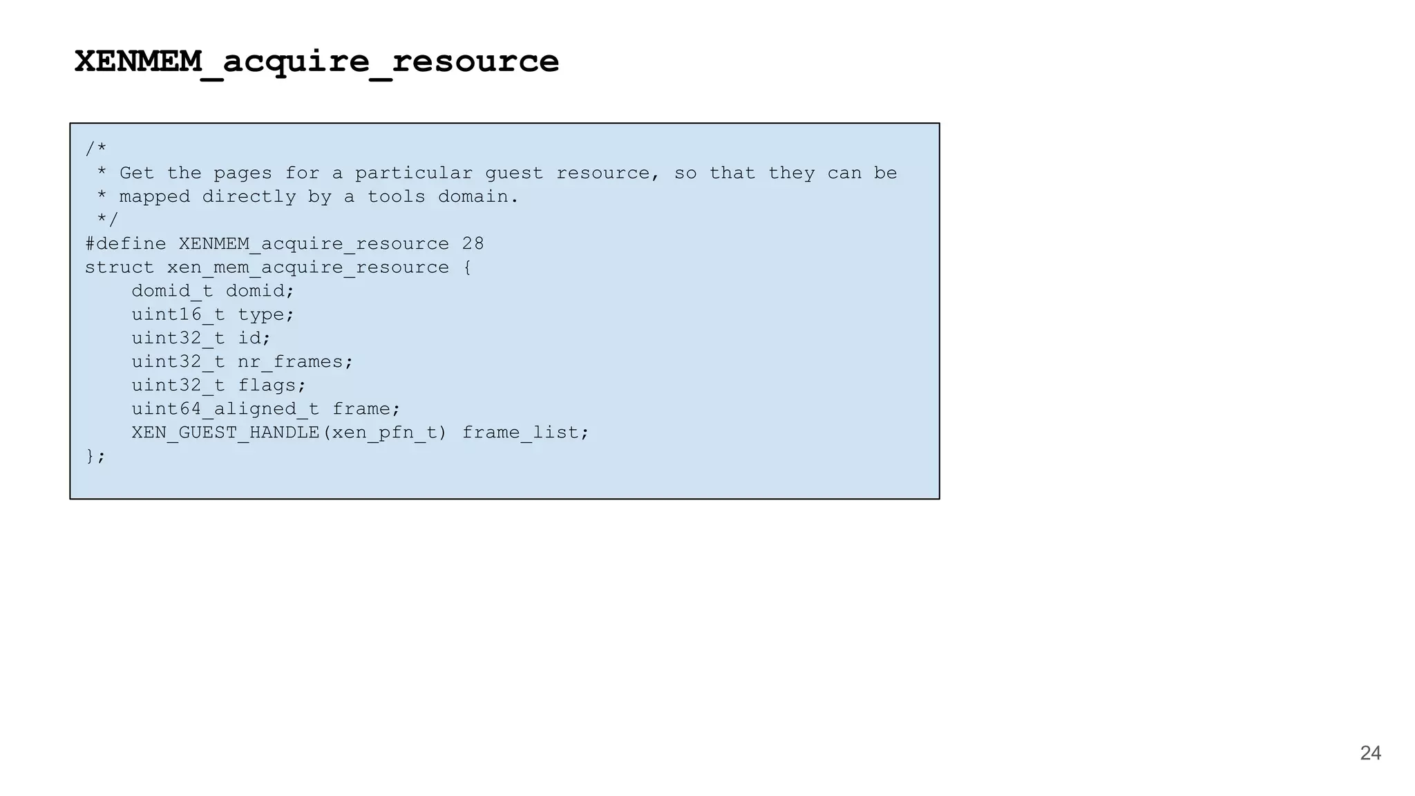 /*
* Get the pages for a particular guest resource, so that they can be
* mapped directly by a tools domain.
*/
#define XENMEM_acquire_resource 28
struct xen_mem_acquire_resource {
domid_t domid;
uint16_t type;
uint32_t id;
uint32_t nr_frames;
uint32_t flags;
uint64_aligned_t frame;
XEN_GUEST_HANDLE(xen_pfn_t) frame_list;
};
24
XENMEM_acquire_resource
 