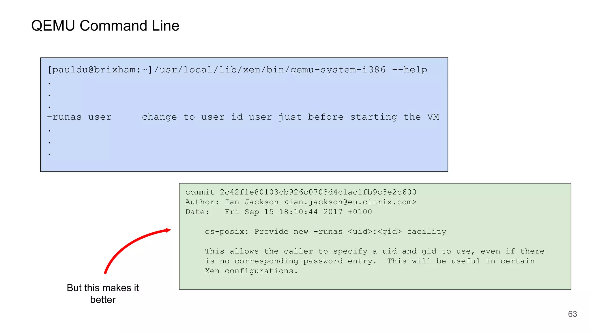 63
[pauldu@brixham:~]/usr/local/lib/xen/bin/qemu-system-i386 --help
.
.
.
-runas user change to user id user just before starting the VM
.
.
.
commit 2c42f1e80103cb926c0703d4c1ac1fb9c3e2c600
Author: Ian Jackson <ian.jackson@eu.citrix.com>
Date: Fri Sep 15 18:10:44 2017 +0100
os-posix: Provide new -runas <uid>:<gid> facility
This allows the caller to specify a uid and gid to use, even if there
is no corresponding password entry. This will be useful in certain
Xen configurations.
But this makes it
better
QEMU Command Line
 