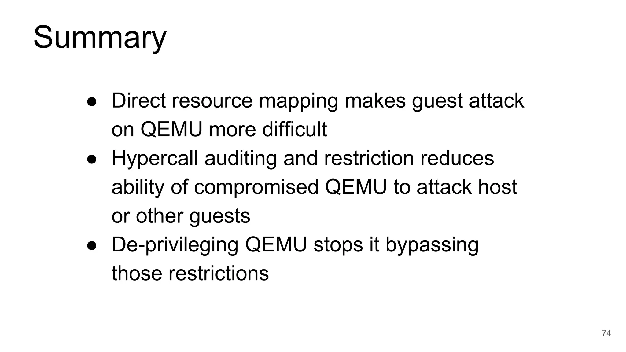 ● Direct resource mapping makes guest attack
on QEMU more difficult
● Hypercall auditing and restriction reduces
ability of compromised QEMU to attack host
or other guests
● De-privileging QEMU stops it bypassing
those restrictions
74
Summary
 