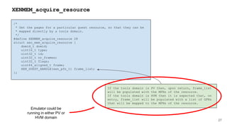/*
* Get the pages for a particular guest resource, so that they can be
* mapped directly by a tools domain.
*/
#define XENMEM_acquire_resource 28
struct xen_mem_acquire_resource {
domid_t domid;
uint16_t type;
uint32_t id;
uint32_t nr_frames;
uint32_t flags;
uint64_aligned_t frame;
XEN_GUEST_HANDLE(xen_pfn_t) frame_list;
};
27
XENMEM_acquire_resource
If the tools domain is PV then, upon return, frame_list
will be populated with the MFNs of the resource.
If the tools domain is HVM then it is expected that, on
entry, frame_list will be populated with a list of GFNs
that will be mapped to the MFNs of the resource.
Emulator could be
running in either PV or
HVM domain
 