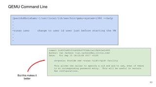 63
[pauldu@brixham:~]/usr/local/lib/xen/bin/qemu-system-i386 --help
.
.
.
-runas user change to user id user just before starting the VM
.
.
.
commit 2c42f1e80103cb926c0703d4c1ac1fb9c3e2c600
Author: Ian Jackson <ian.jackson@eu.citrix.com>
Date: Fri Sep 15 18:10:44 2017 +0100
os-posix: Provide new -runas <uid>:<gid> facility
This allows the caller to specify a uid and gid to use, even if there
is no corresponding password entry. This will be useful in certain
Xen configurations.
But this makes it
better
QEMU Command Line
 