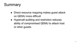 ● Direct resource mapping makes guest attack
on QEMU more difficult
● Hypercall auditing and restriction reduces
ability of compromised QEMU to attack host
or other guests
73
Summary
 
