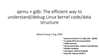 * Based on kernel 5.11 (x86_64) – QEMU
* 2-socket CPUs (4 cores/socket)
* 16GB memory
* Kernel parameter: nokaslr norandmaps
* KASAN: disabled
* Userspace: ASLR is disabled
* Host OS: Ubuntu 20.04.1
qemu + gdb: The efficient way to
understand/debug Linux kernel code/data
structure
Adrian Huang | Aug, 2022
 