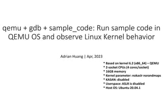 * Based on kernel 6.2 (x86_64) – QEMU
* 2-socket CPUs (4 cores/socket)
* 16GB memory
* Kernel parameter: nokaslr norandmaps
* KASAN: disabled
* Userspace: ASLR is disabled
* Host OS: Ubuntu 20.04.1
qemu + gdb + sample_code: Run sample code in
QEMU OS and observe Linux Kernel behavior
Adrian Huang | Apr, 2023
 