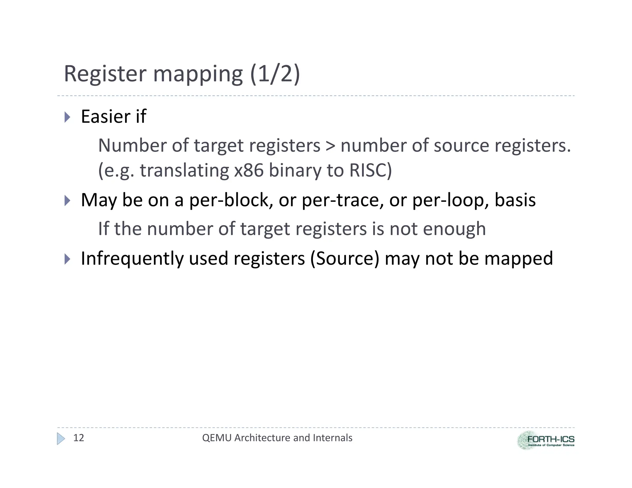 Register mapping (1/2)
 Easier if
Number of target registers  number of source registers.
(e.g. translating x86 binary to RISC)
 May be on a per-block, or per-trace, or per-loop, basis
If the number of target registers is not enough
 Infrequently used registers (Source) may not be mapped
QEMU Architecture and Internals
12
 