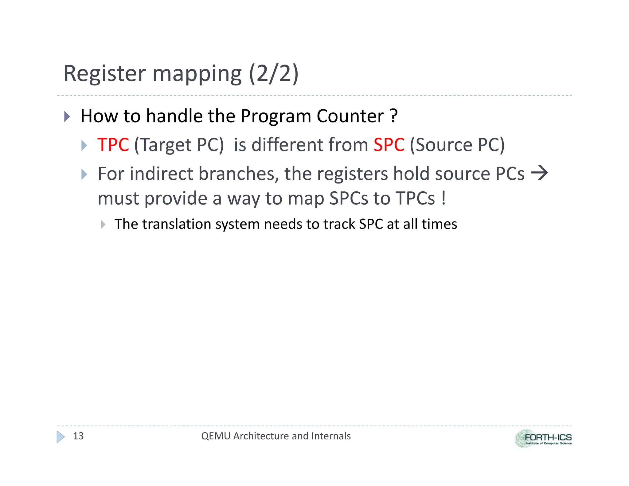 Register mapping (2/2)
 How to handle the Program Counter ?
 TPC (Target PC) is different from SPC (Source PC)
 For indirect branches, the registers hold source PCs 
must provide a way to map SPCs to TPCs !
 The translation system needs to track SPC at all times
QEMU Architecture and Internals
13
 
