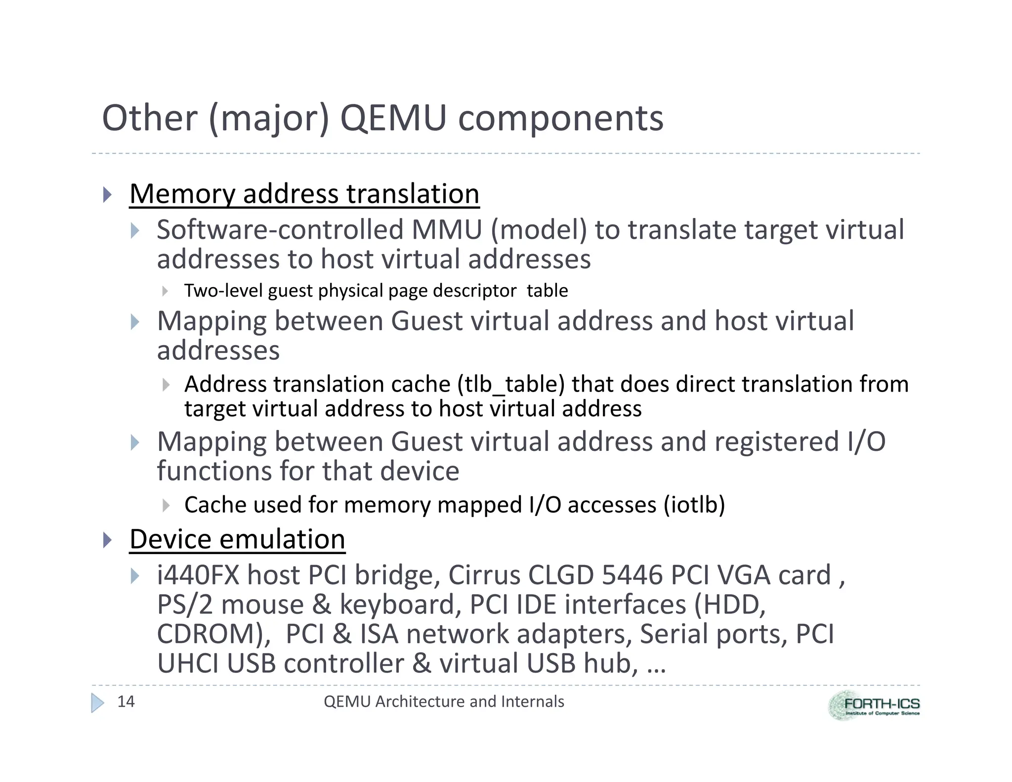 Other (major) QEMU components
 Memory address translation
 Software-controlled MMU (model) to translate target virtual
addresses to host virtual addresses
 Two-level guest physical page descriptor table
 Mapping between Guest virtual address and host virtual
addresses
 Address translation cache (tlb_table) that does direct translation from
target virtual address to host virtual address
 Mapping between Guest virtual address and registered I/O
functions for that device
 Cache used for memory mapped I/O accesses (iotlb)
 Device emulation
 i440FX host PCI bridge, Cirrus CLGD 5446 PCI VGA card ,
PS/2 mouse  keyboard, PCI IDE interfaces (HDD,
CDROM), PCI  ISA network adapters, Serial ports, PCI
UHCI USB controller  virtual USB hub, …
QEMU Architecture and Internals
14
 