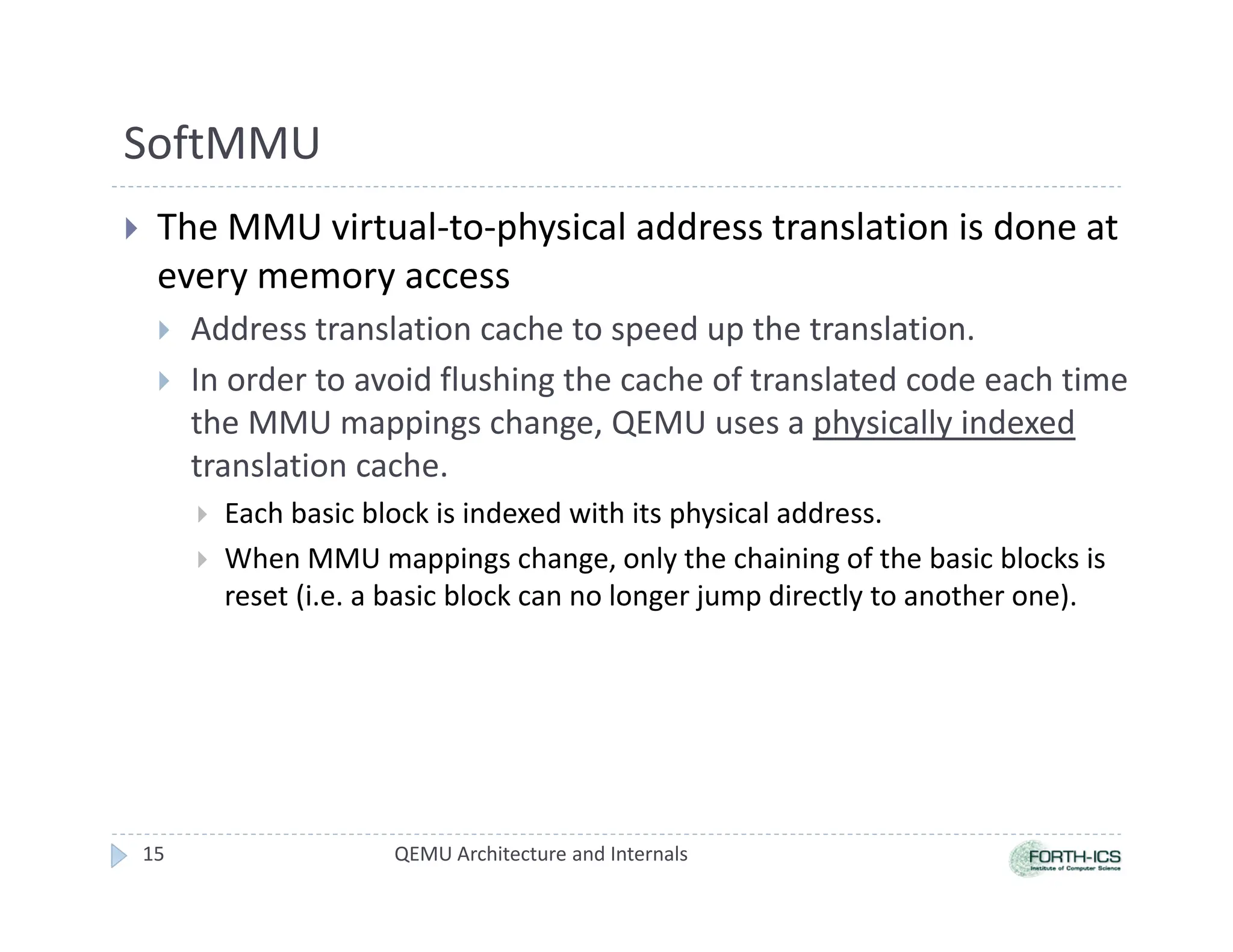 SoftMMU
 The MMU virtual-to-physical address translation is done at
every memory access
 Address translation cache to speed up the translation.
 In order to avoid flushing the cache of translated code each time
the MMU mappings change, QEMU uses a physically indexed
translation cache.
 Each basic block is indexed with its physical address.
 When MMU mappings change, only the chaining of the basic blocks is
reset (i.e. a basic block can no longer jump directly to another one).
15 QEMU Architecture and Internals
 