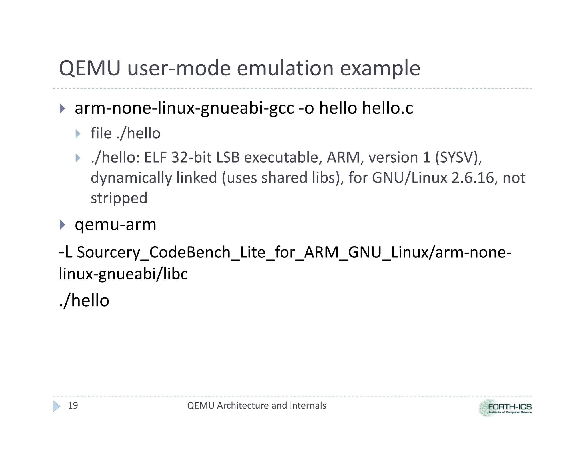 QEMU user-mode emulation example
 arm-none-linux-gnueabi-gcc -o hello hello.c
 file ./hello
 ./hello: ELF 32-bit LSB executable, ARM, version 1 (SYSV),
dynamically linked (uses shared libs), for GNU/Linux 2.6.16, not
stripped
 qemu-arm
-L Sourcery_CodeBench_Lite_for_ARM_GNU_Linux/arm-none-
linux-gnueabi/libc
./hello
19 QEMU Architecture and Internals
 