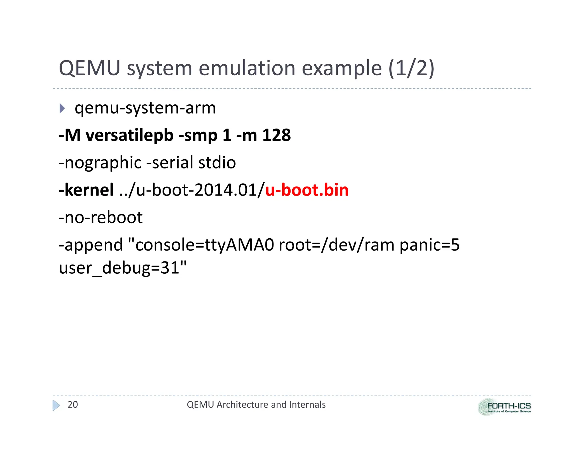 QEMU system emulation example (1/2)
 qemu-system-arm
-M versatilepb -smp 1 -m 128
-nographic -serial stdio
-kernel ../u-boot-2014.01/u-boot.bin
-no-reboot
-append console=ttyAMA0 root=/dev/ram panic=5
user_debug=31
20 QEMU Architecture and Internals
 