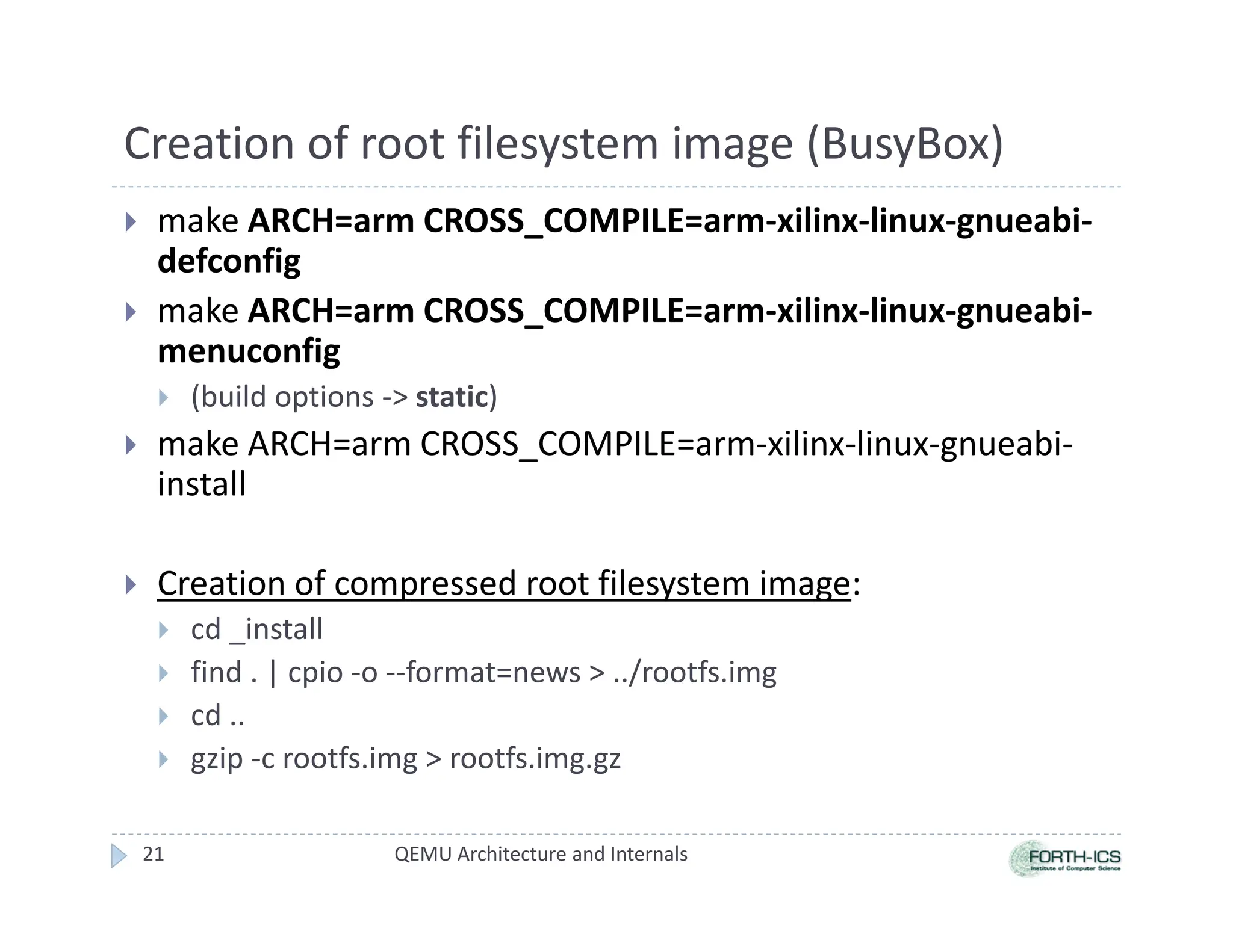 Creation of root filesystem image (BusyBox)
 make ARCH=arm CROSS_COMPILE=arm-xilinx-linux-gnueabi-
defconfig
 make ARCH=arm CROSS_COMPILE=arm-xilinx-linux-gnueabi-
menuconfig
 (build options - static)
 make ARCH=arm CROSS_COMPILE=arm-xilinx-linux-gnueabi-
install
 Creation of compressed root filesystem image:
 cd _install
 find . | cpio -o --format=news  ../rootfs.img
 cd ..
 gzip -c rootfs.img  rootfs.img.gz
21 QEMU Architecture and Internals
 