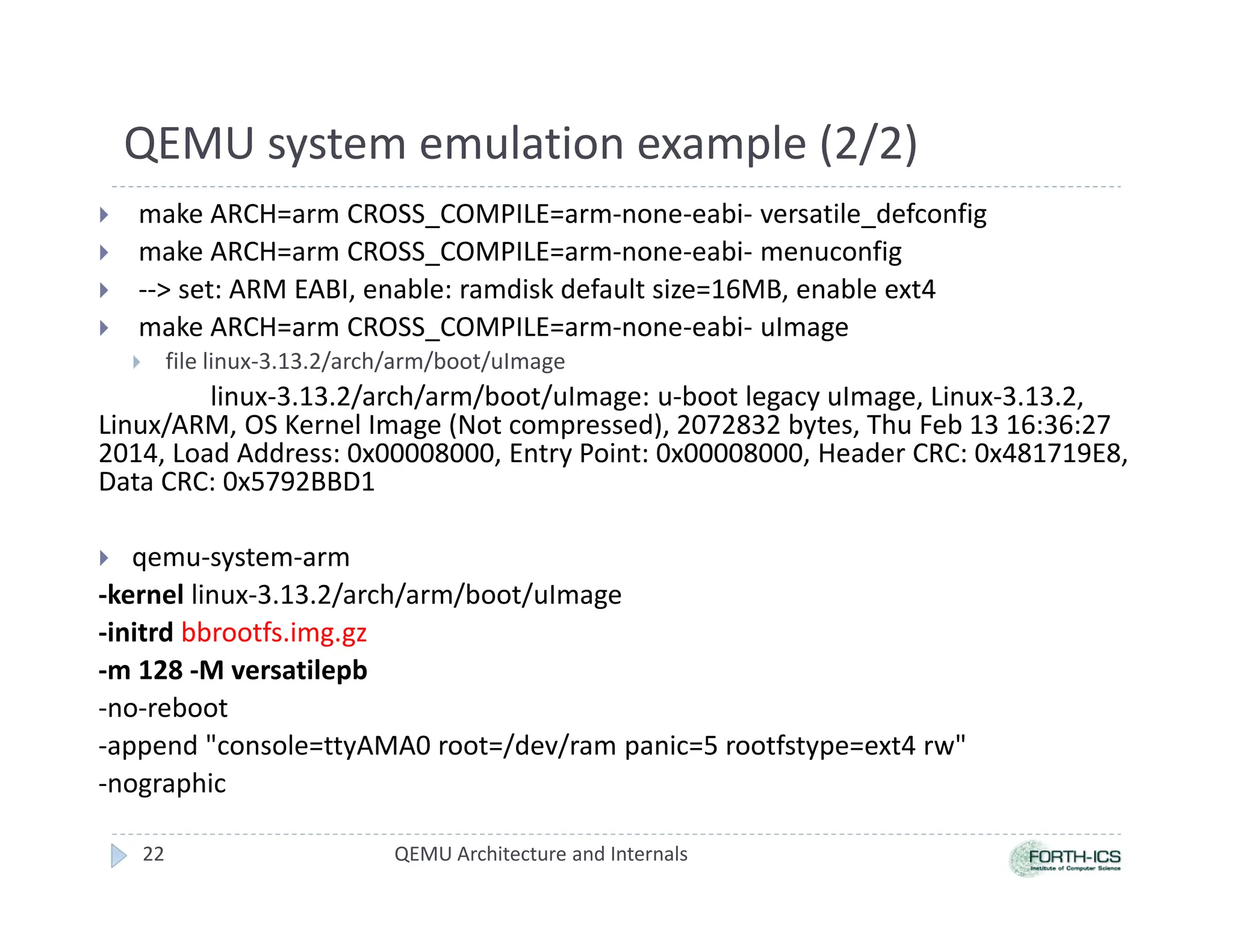 QEMU system emulation example (2/2)
 make ARCH=arm CROSS_COMPILE=arm-none-eabi- versatile_defconfig
 make ARCH=arm CROSS_COMPILE=arm-none-eabi- menuconfig
 -- set: ARM EABI, enable: ramdisk default size=16MB, enable ext4
 make ARCH=arm CROSS_COMPILE=arm-none-eabi- uImage
 file linux-3.13.2/arch/arm/boot/uImage
linux-3.13.2/arch/arm/boot/uImage: u-boot legacy uImage, Linux-3.13.2,
Linux/ARM, OS Kernel Image (Not compressed), 2072832 bytes, Thu Feb 13 16:36:27
2014, Load Address: 0x00008000, Entry Point: 0x00008000, Header CRC: 0x481719E8,
Data CRC: 0x5792BBD1
 qemu-system-arm
-kernel linux-3.13.2/arch/arm/boot/uImage
-initrd bbrootfs.img.gz
-m 128 -M versatilepb
-no-reboot
-append console=ttyAMA0 root=/dev/ram panic=5 rootfstype=ext4 rw
-nographic
22 QEMU Architecture and Internals
 