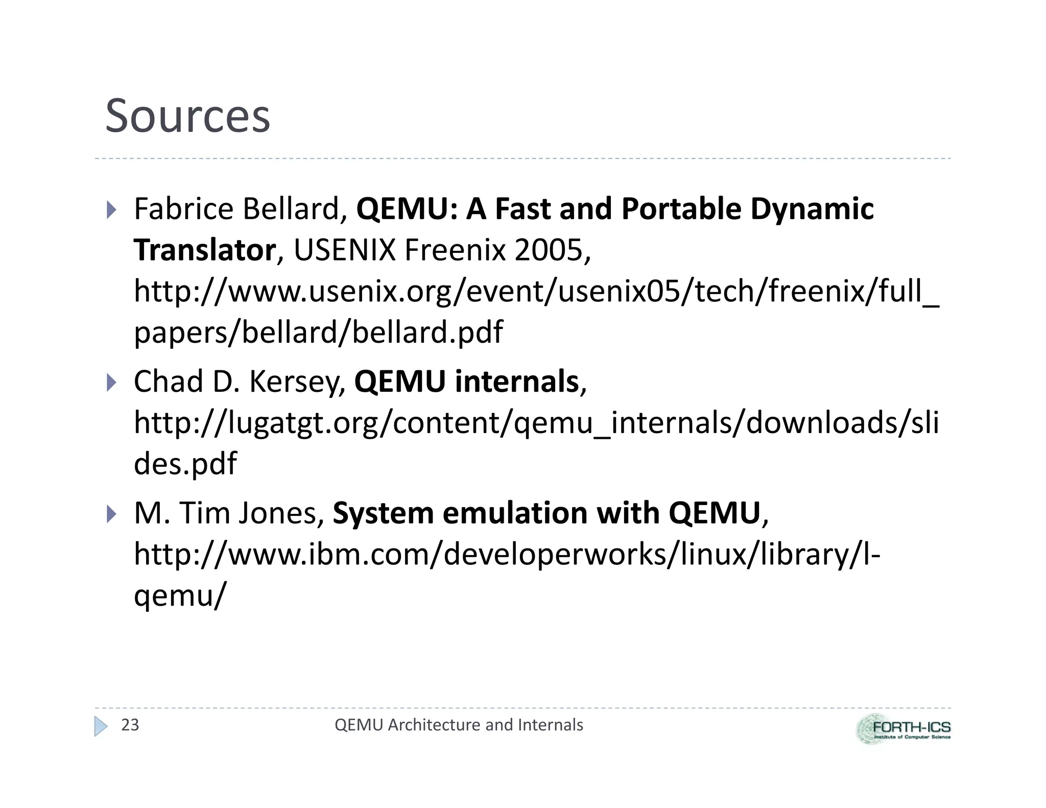 Sources
 Fabrice Bellard, QEMU: A Fast and Portable Dynamic
Translator, USENIX Freenix 2005,
http://www.usenix.org/event/usenix05/tech/freenix/full_
papers/bellard/bellard.pdf
 Chad D. Kersey, QEMU internals,
http://lugatgt.org/content/qemu_internals/downloads/sli
des.pdf
 M. Tim Jones, System emulation with QEMU,
http://www.ibm.com/developerworks/linux/library/l-
qemu/
QEMU Architecture and Internals
23
 