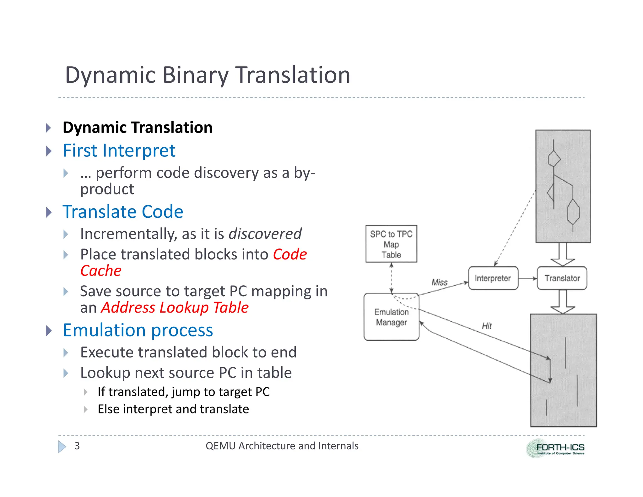 Dynamic Binary Translation
 Dynamic Translation
 First Interpret
 … perform code discovery as a by-
product
 Translate Code
 Incrementally, as it is discovered
 Place translated blocks into Code
Cache
 Save source to target PC mapping in
an Address Lookup Table
 Emulation process
 Execute translated block to end
 Lookup next source PC in table
 If translated, jump to target PC
 Else interpret and translate
QEMU Architecture and Internals
3
 
