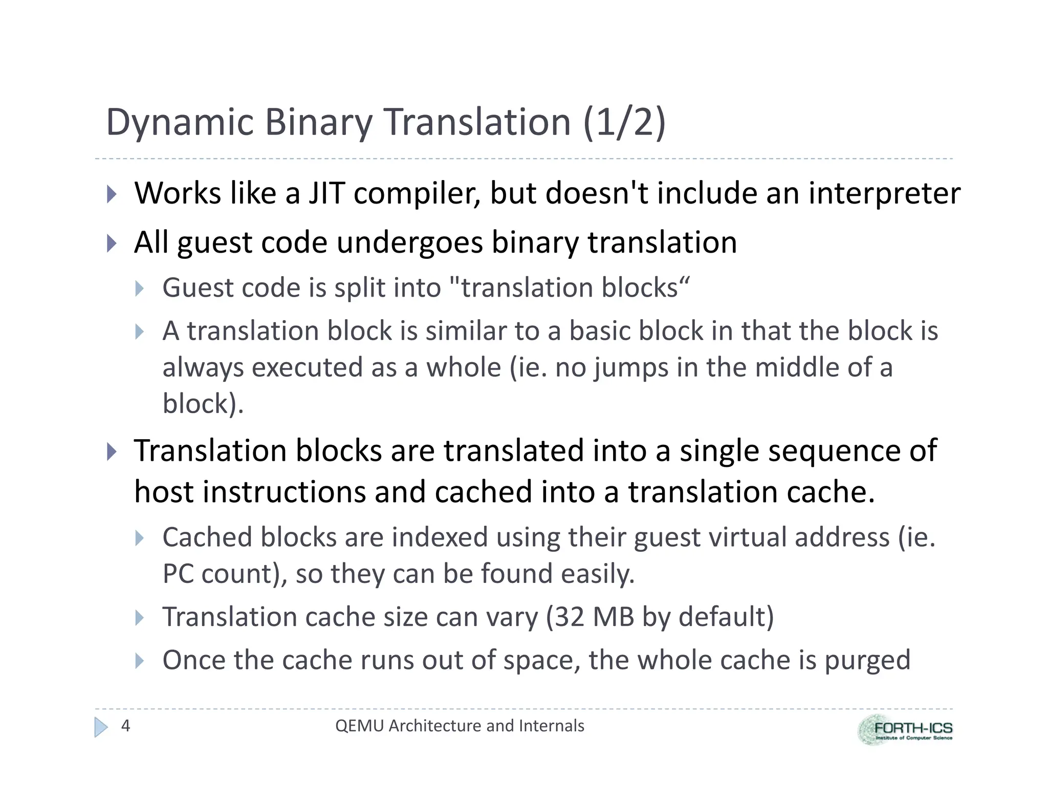 Dynamic Binary Translation (1/2)
 Works like a JIT compiler, but doesn't include an interpreter
 All guest code undergoes binary translation
 Guest code is split into translation blocks“
 A translation block is similar to a basic block in that the block is
always executed as a whole (ie. no jumps in the middle of a
block).
 Translation blocks are translated into a single sequence of
host instructions and cached into a translation cache.
 Cached blocks are indexed using their guest virtual address (ie.
PC count), so they can be found easily.
 Translation cache size can vary (32 MB by default)
 Once the cache runs out of space, the whole cache is purged
QEMU Architecture and Internals
4
 