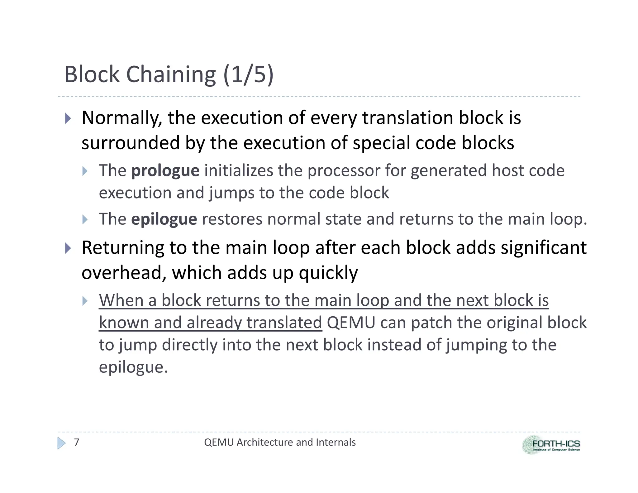 Block Chaining (1/5)
 Normally, the execution of every translation block is
surrounded by the execution of special code blocks
 The prologue initializes the processor for generated host code
execution and jumps to the code block
 The epilogue restores normal state and returns to the main loop.
 Returning to the main loop after each block adds significant
overhead, which adds up quickly
 When a block returns to the main loop and the next block is
known and already translated QEMU can patch the original block
to jump directly into the next block instead of jumping to the
epilogue.
QEMU Architecture and Internals
7
 