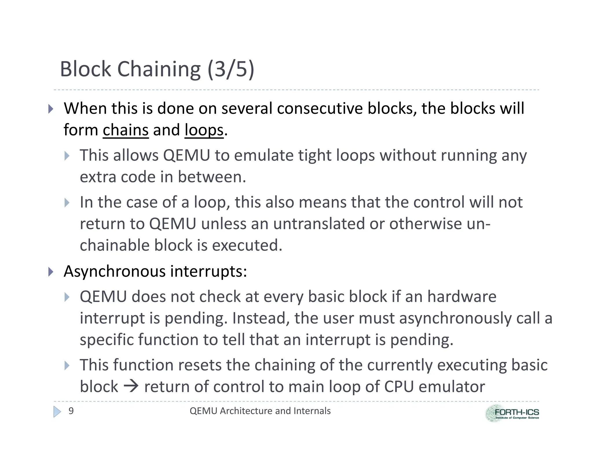 Block Chaining (3/5)
 When this is done on several consecutive blocks, the blocks will
form chains and loops.
 This allows QEMU to emulate tight loops without running any
extra code in between.
 In the case of a loop, this also means that the control will not
return to QEMU unless an untranslated or otherwise un-
chainable block is executed.
 Asynchronous interrupts:
 QEMU does not check at every basic block if an hardware
interrupt is pending. Instead, the user must asynchronously call a
specific function to tell that an interrupt is pending.
 This function resets the chaining of the currently executing basic
block  return of control to main loop of CPU emulator
QEMU Architecture and Internals
9
 