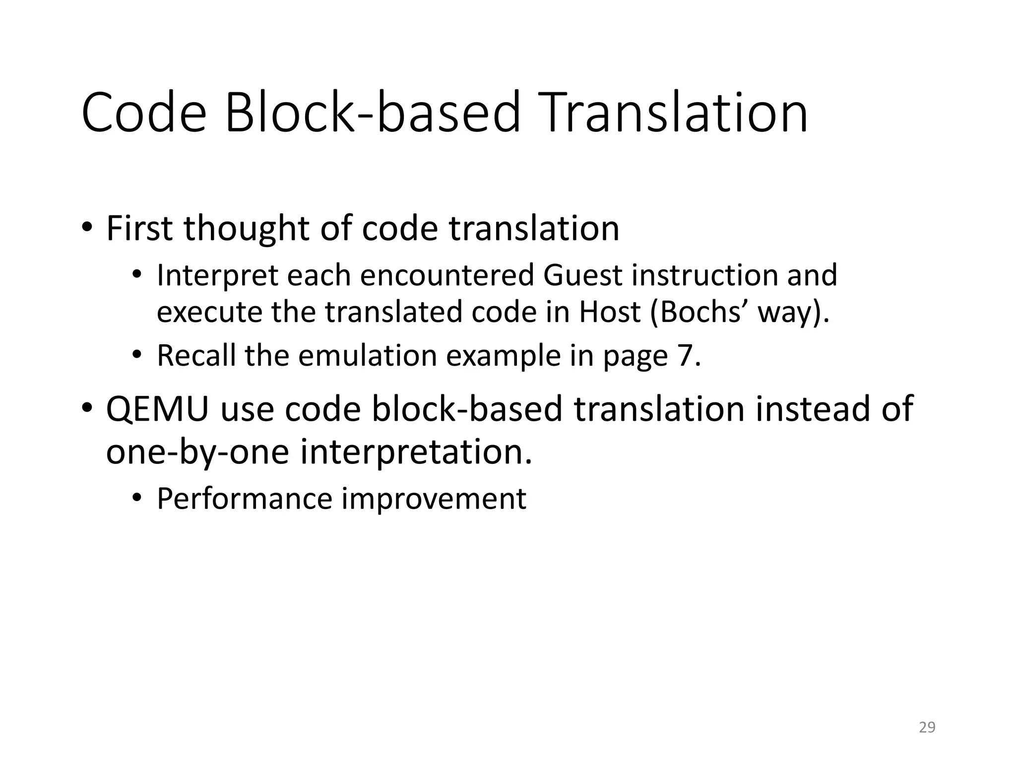 Code Block-based Translation
• First thought of code translation
• Interpret each encountered Guest instruction and
execute the translated code in Host (Bochs’ way).
• Recall the emulation example in page 7.
• QEMU use code block-based translation instead of
one-by-one interpretation.
• Performance improvement
29
 