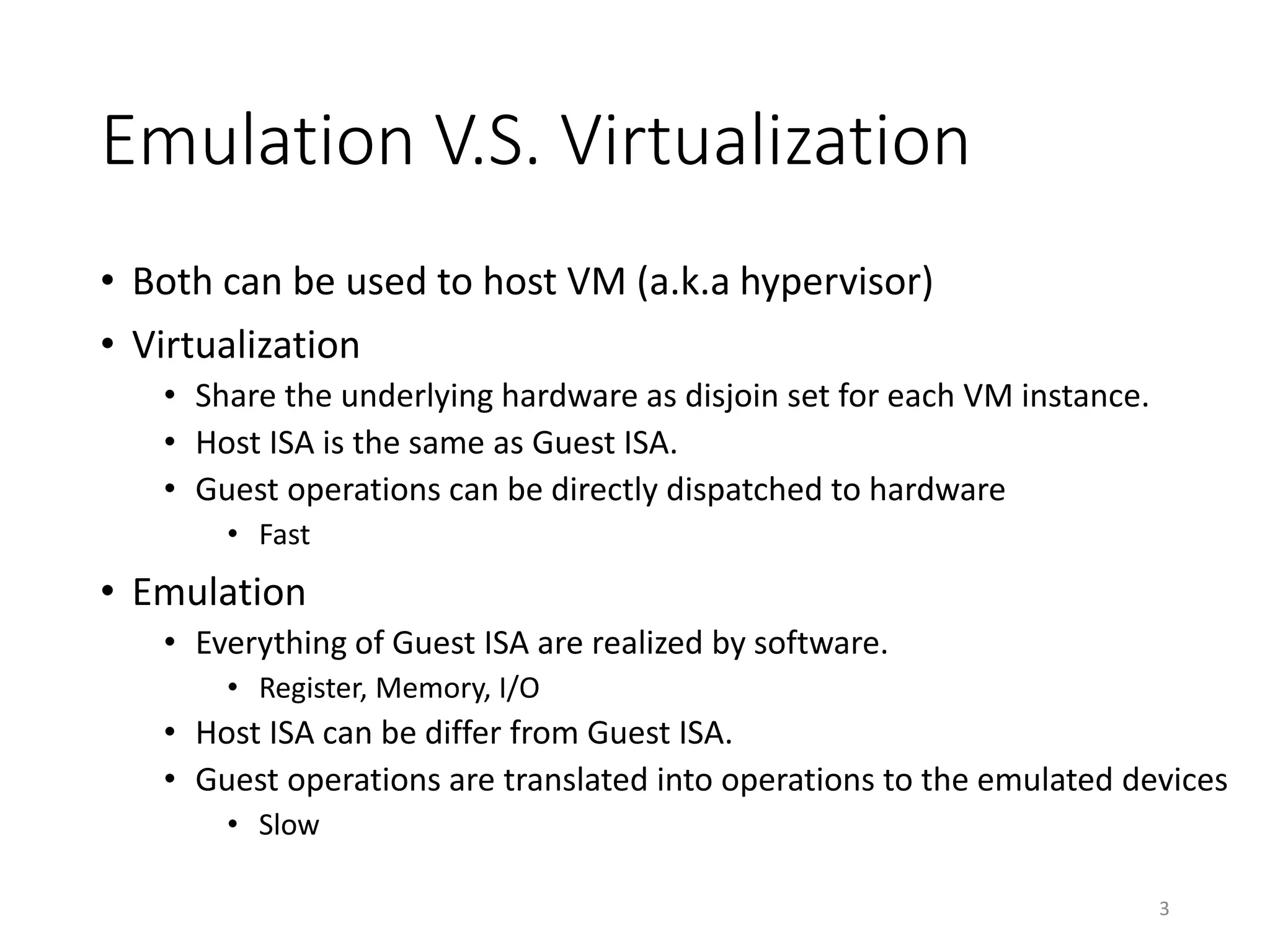 Emulation V.S. Virtualization
• Both can be used to host VM (a.k.a hypervisor)
• Virtualization
• Share the underlying hardware as disjoin set for each VM instance.
• Host ISA is the same as Guest ISA.
• Guest operations can be directly dispatched to hardware
• Fast
• Emulation
• Everything of Guest ISA are realized by software.
• Register, Memory, I/O
• Host ISA can be differ from Guest ISA.
• Guest operations are translated into operations to the emulated devices
• Slow
3
 