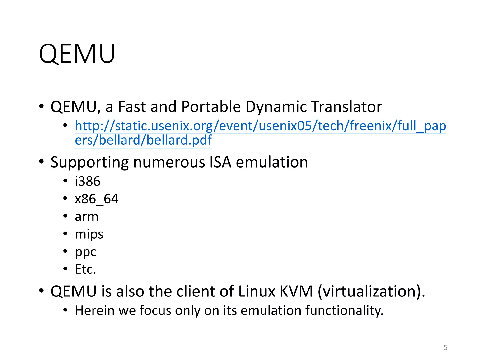 QEMU
• QEMU, a Fast and Portable Dynamic Translator
• http://static.usenix.org/event/usenix05/tech/freenix/full_pap
ers/bellard/bellard.pdf
• Supporting numerous ISA emulation
• i386
• x86_64
• arm
• mips
• ppc
• Etc.
• QEMU is also the client of Linux KVM (virtualization).
• Herein we focus only on its emulation functionality.
5
 