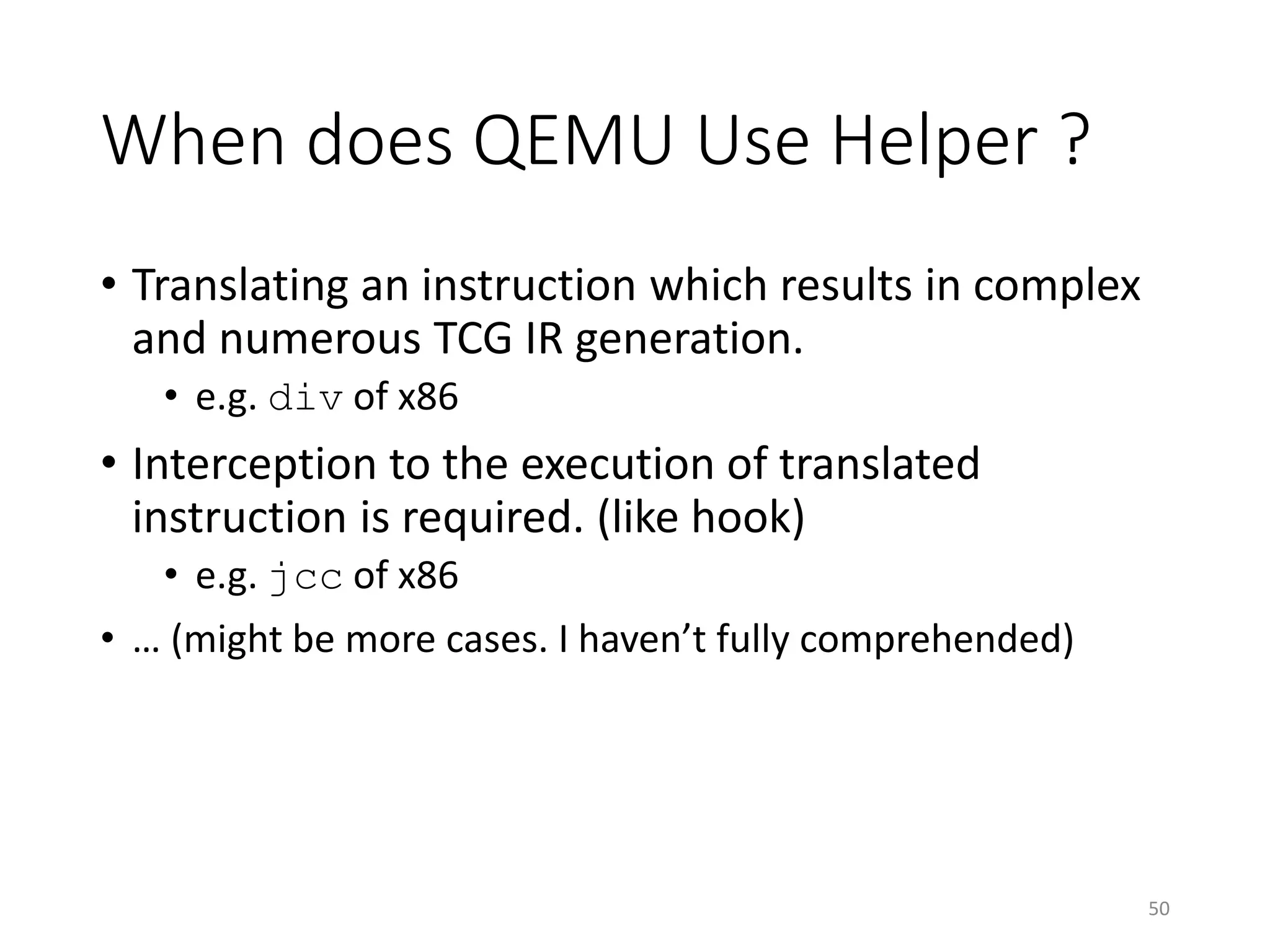 When does QEMU Use Helper ?
• Translating an instruction which results in complex
and numerous TCG IR generation.
• e.g. div of x86
• Interception to the execution of translated
instruction is required. (like hook)
• e.g. jcc of x86
• … (might be more cases. I haven’t fully comprehended)
50
 