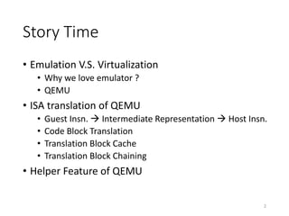 Story Time
• Emulation V.S. Virtualization
• Why we love emulator ?
• QEMU
• ISA translation of QEMU
• Guest Insn.  Intermediate Representation  Host Insn.
• Code Block Translation
• Translation Block Cache
• Translation Block Chaining
• Helper Feature of QEMU
2
 