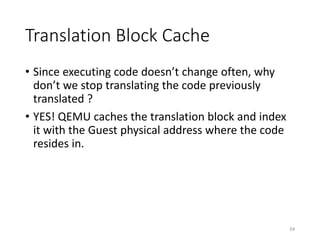Translation Block Cache
• Since executing code doesn’t change often, why
don’t we stop translating the code previously
translated ?
• YES! QEMU caches the translation block and index
it with the Guest physical address where the code
resides in.
34
 