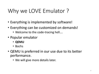 Why we LOVE Emulator ?
• Everything is implemented by software!
• Everything can be customized on demands!
• Welcome to the code-tracing hell….
• Popular emulator
• QEMU
• Bochs
• QEMU is preferred in our use due to its better
performance.
• We will give more details later.
4
 