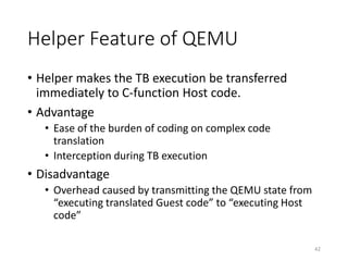 Helper Feature of QEMU
• Helper makes the TB execution be transferred
immediately to C-function Host code.
• Advantage
• Ease of the burden of coding on complex code
translation
• Interception during TB execution
• Disadvantage
• Overhead caused by transmitting the QEMU state from
“executing translated Guest code” to “executing Host
code”
42
 