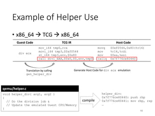 Example of Helper Use
48
qemu/helper.c
void helper_div( arg1, arg2 )
{
// Do the division job &
// Update the emulated Guest CPU/Memory
}
Guest Code TCG IR Host Code
div ecx
mov_i64 tmp0,rcx
movi_i64 tmp3,$0xf0544
st_i64 tmp3,env,$0x80
call divl_EAX,$0x0,$0,env,tmp0
movq $0xf0544,0x80(%r14)
mov %r14,%rdi
mov $0xa,%esi
callq 0x7f776ce80440
• x86_64  TCG  x86_64
compile
helper_div:
0x7f776ce80440: push rbp
0x7f776ce80441: mov rbp, rsp
…
Translation by calling
gen_helper_div
Generate Host Code for div ecx emulation
 