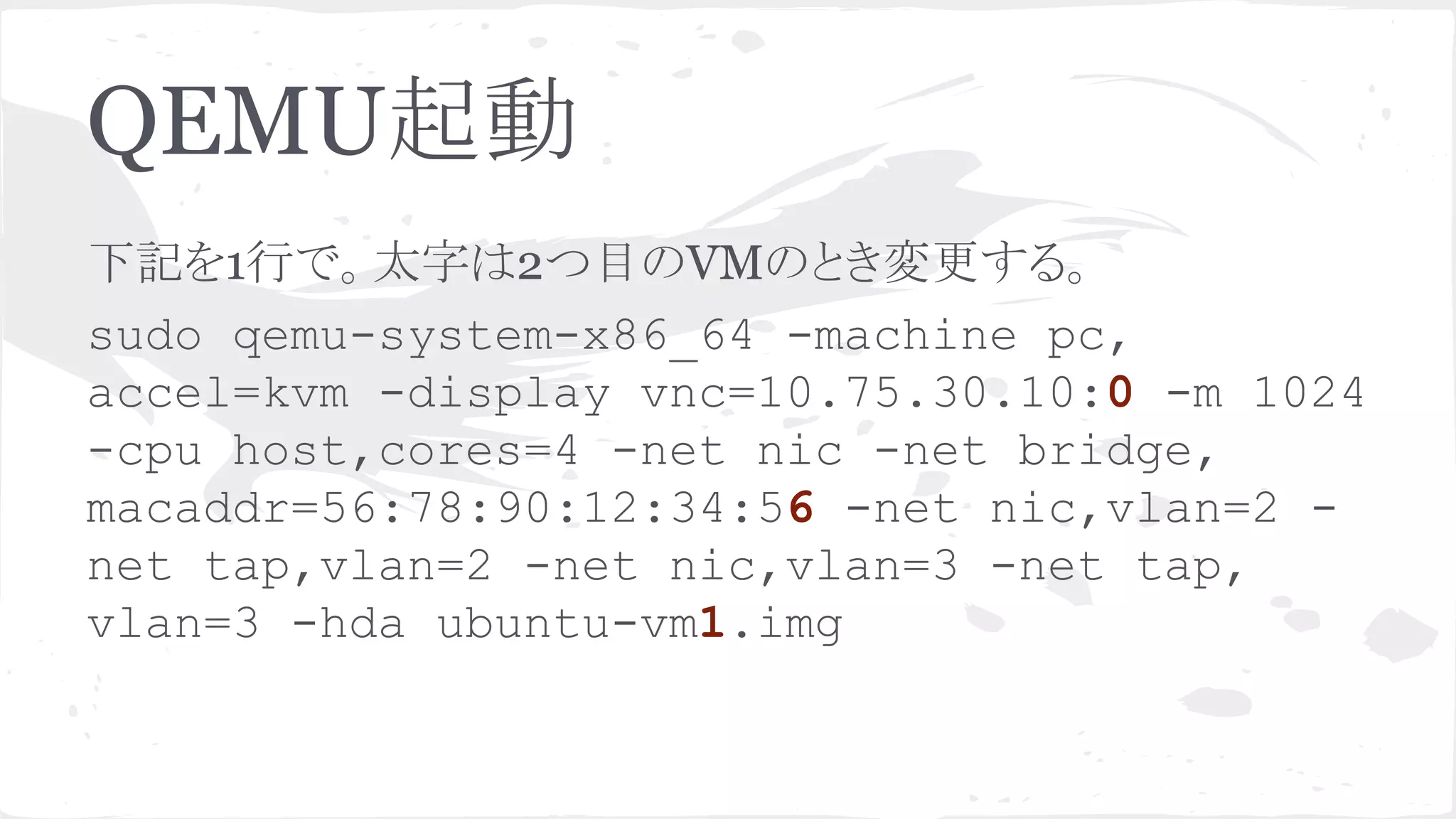 QEMU㉳ື 
ୗグ䜢1⾜䛷䚹ኴᏐ䛿2䛴┠䛾VM䛾䛸䛝ኚ᭦䛩䜛䚹 
sudo qemu-system-x86_64 -machine pc, 
accel=kvm -display vnc=10.75.30.10:0 -m 1024 
-cpu host,cores=4 -net nic -net bridge, 
macaddr=56:78:90:12:34:56 -net nic,vlan=2 - 
net tap,vlan=2 -net nic,vlan=3 -net tap, 
vlan=3 -hda ubuntu-vm1.img 
 