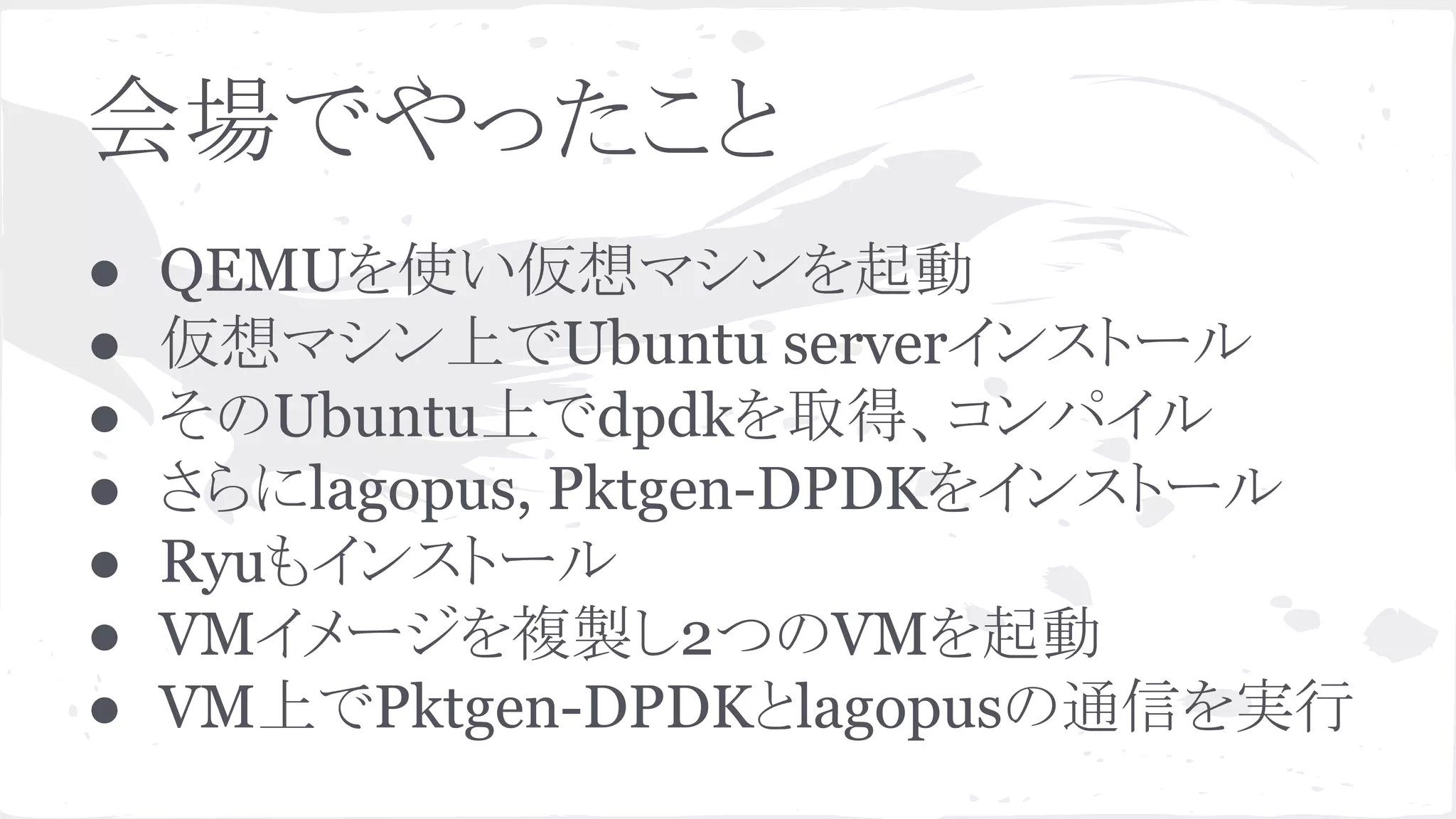 ఍ሙ䛷䜔䛳䛯䛣䛸 
● QEMU䜢౑䛔௬᝿䝬䝅䞁䜢㉳ື 
● ௬᝿䝬䝅䞁ୖ䛷Ubuntu server䜲䞁䝇䝖䞊䝹 
● 䛭䛾Ubuntuୖ䛷dpdk䜢ྲྀᚓ䚸䝁䞁䝟䜲䝹 
● 䛥䜙䛻lagopus, Pktgen-DPDK䜢䜲䞁䝇䝖䞊䝹 
● Ryu䜒䜲䞁䝇䝖䞊䝹 
● VM䜲䝯䞊䝆䜢」〇䛧2䛴䛾VM䜢㉳ື 
● VMୖ䛷Pktgen-DPDK䛸lagopus䛾㏻ಙ䜢ᐇ⾜ 
 