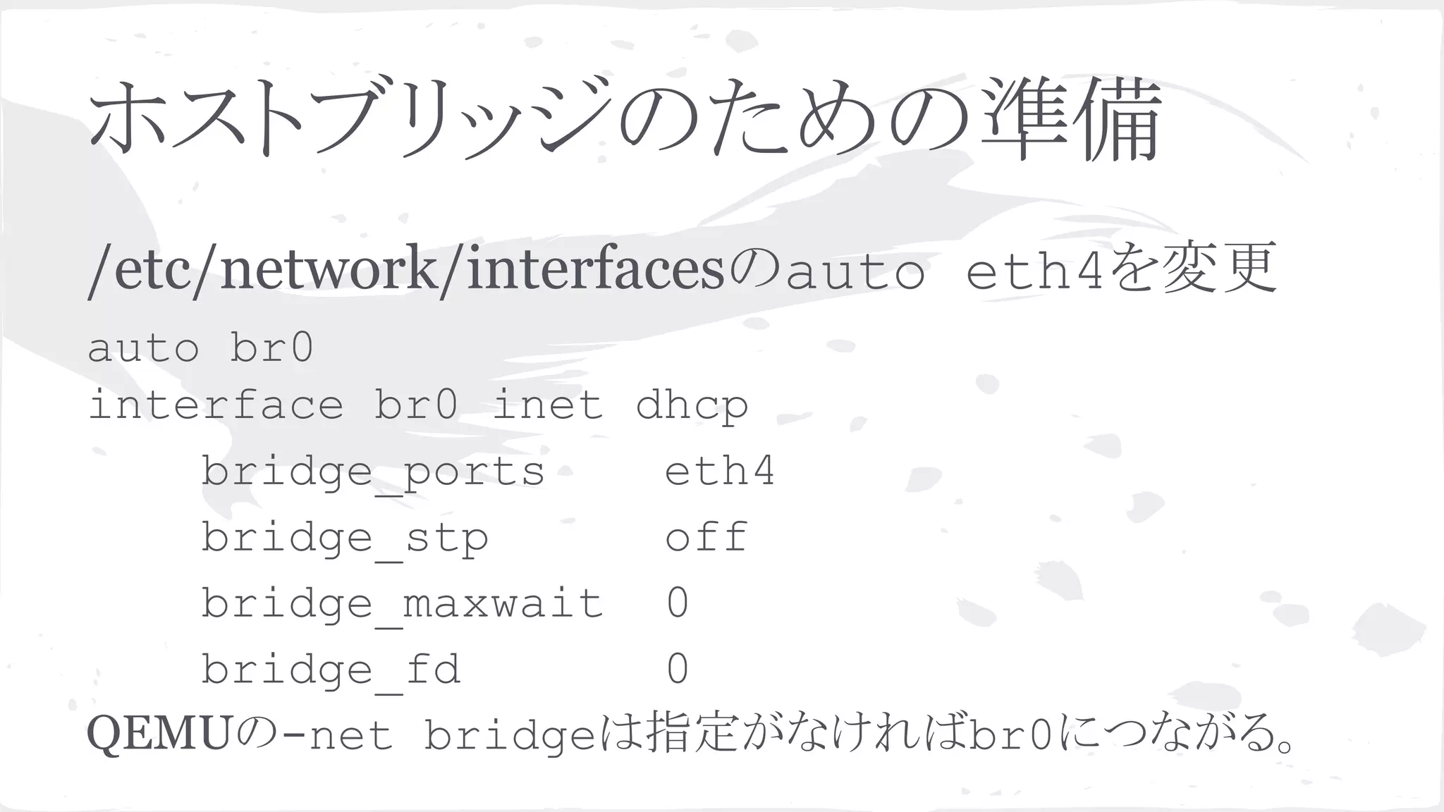 䝩䝇䝖䝤䝸䝑䝆䛾䛯䜑䛾‽ഛ 
/etc/network/interfaces䛾auto eth4䜢ኚ᭦ 
auto br0 
interface br0 inet dhcp 
bridge_ports eth4 
bridge_stp off 
bridge_maxwait 0 
bridge_fd 0 
QEMU䛾-net bridge䛿ᣦᐃ䛜䛺䛡䜜䜀br0䛻䛴䛺䛜䜛䚹 
 