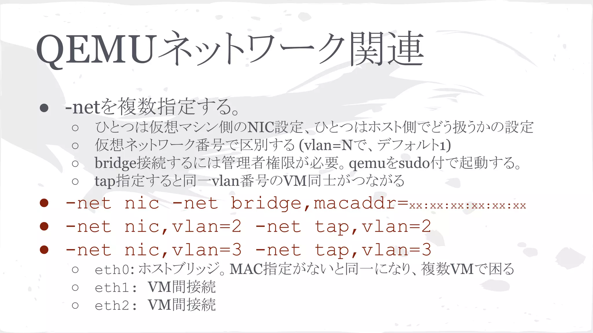 QEMU䝛䝑䝖䝽䞊䜽㛵㐃 
● -net䜢」ᩘᣦᐃ䛩䜛䚹 
○ 䜂䛸䛴䛿௬᝿䝬䝅䞁ഃ䛾NICタᐃ䚸䜂䛸䛴䛿䝩䝇䝖ഃ䛷䛹䛖ᢅ䛖䛛䛾タᐃ 
○ ௬᝿䝛䝑䝖䝽䞊䜽␒ྕ䛷༊ู䛩䜛 (vlan=N䛷䚸䝕䝣䜷䝹䝖1) 
○ bridge᥋⥆䛩䜛䛻䛿⟶⌮⪅ᶒ㝈䛜ᚲせ䚹qemu䜢sudo௜䛷㉳ື䛩䜛䚹 
○ tapᣦᐃ䛩䜛䛸ྠ୍vlan␒ྕ䛾VMྠኈ䛜䛴䛺䛜䜛 
● -net nic -net bridge,macaddr=xx:xx:xx:xx:xx:xx 
● -net nic,vlan=2 -net tap,vlan=2 
● -net nic,vlan=3 -net tap,vlan=3 
○ eth0: 䝩䝇䝖䝤䝸䝑䝆䚹MACᣦᐃ䛜䛺䛔䛸ྠ୍䛻䛺䜚䚸」ᩘVM䛷ᅔ䜛 
○ eth1: VM㛫᥋⥆ 
○ eth2: VM㛫᥋⥆ 
 