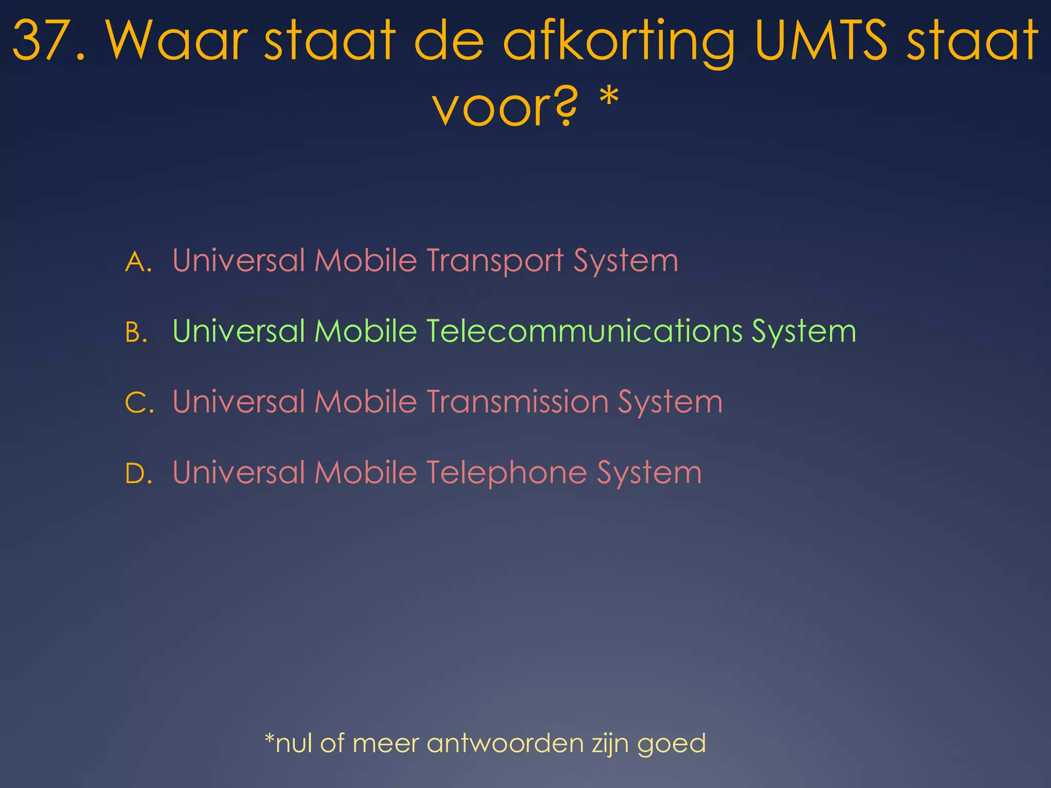 37. Waar staat de afkorting UMTS staat voor? *Universal Mobile Transport SystemUniversal Mobile Telecommunications SystemUniversal Mobile Transmission SystemUniversal Mobile Telephone System*nul of meer antwoorden zijn goed