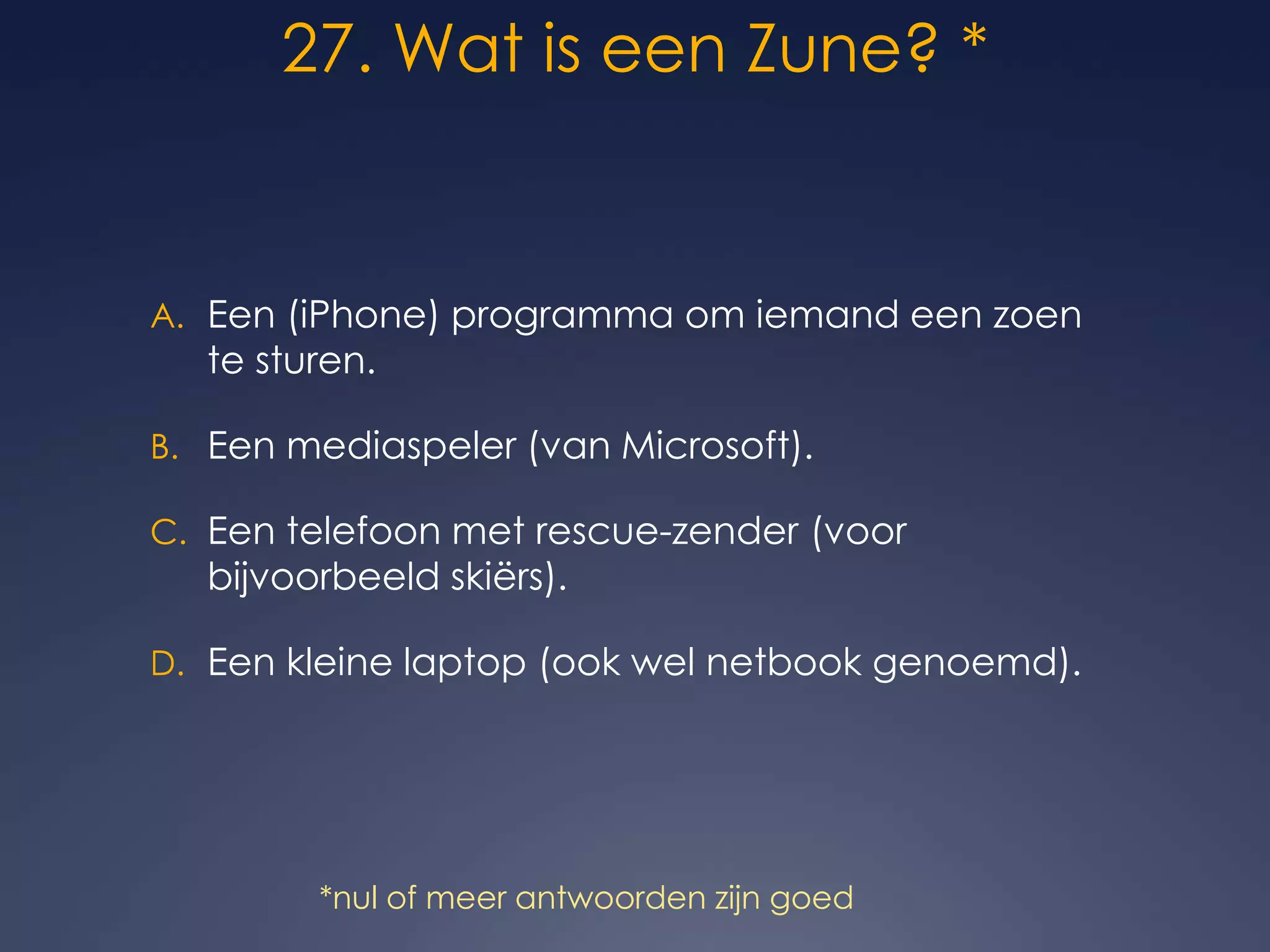 27. Wat is een Zune? *Een (iPhone) programma om iemand een zoen te sturen.Een mediaspeler (van Microsoft).Een telefoon met rescue-zender (voor bijvoorbeeld skiërs).Een kleine laptop (ook wel netbook genoemd).*nul of meer antwoorden zijn goed