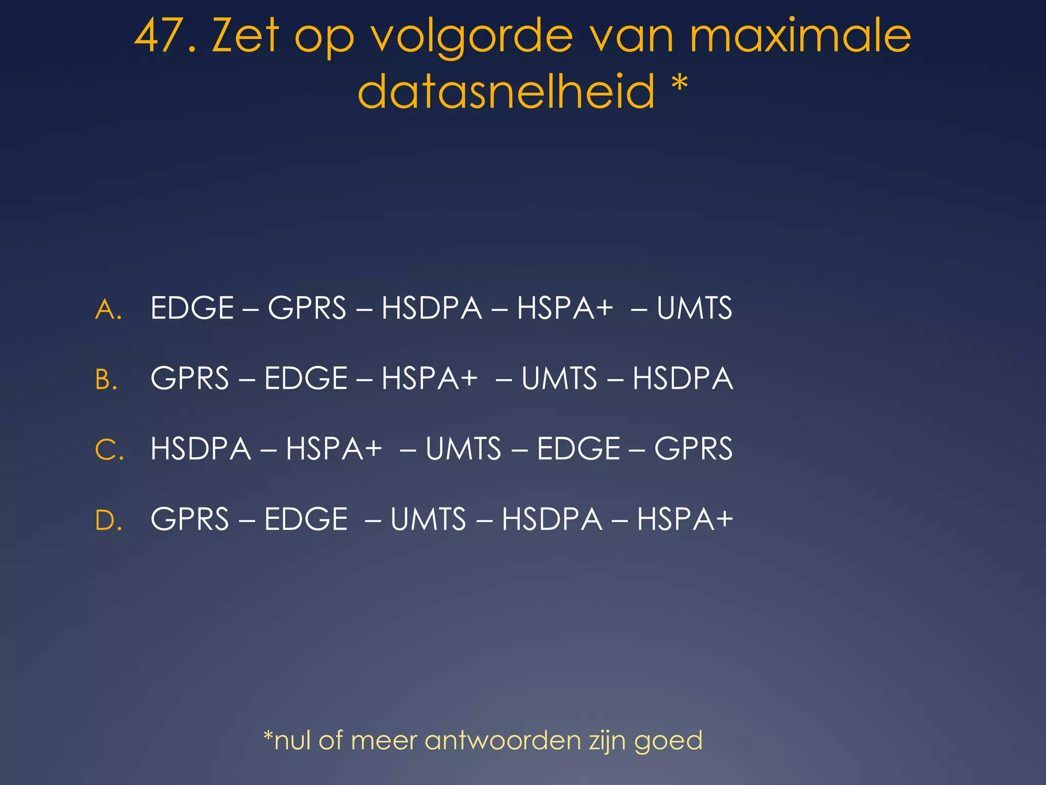 47. Zet op volgorde van maximale datasnelheid * EDGE – GPRS – HSDPA – HSPA+  – UMTS  GPRS – EDGE – HSPA+  – UMTS – HSDPA   HSDPA – HSPA+  – UMTS – EDGE – GPRS  GPRS – EDGE  – UMTS – HSDPA – HSPA+*nul of meer antwoorden zijn goed