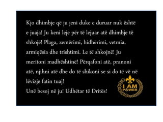 Kjo dhimbje që ju jeni duke e duruar nuk është
e juaja! Ju keni leje për të lejuar atë dhimbje të
shkojë! Plaga, zemërimi, hidhërimi, vetmia,
armiqësia dhe trishtimi. Le të shkojnë! Ju
meritoni madhështinë! Përqafoni atë, pranoni
atë, njihni atë dhe do të shikoni se si do të vë në
lëvizje fatin tuaj!
Unë besoj në ju! Udhëtar të Dritës!
 