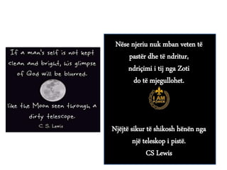 Nëse njeriu nuk mban veten të
pastër dhe të ndritur,
ndriçimi i tij nga Zoti
do të mjegullohet.
Njëjtë sikur të shikosh hënën nga
një teleskop i pistë.
CS Lewis
 