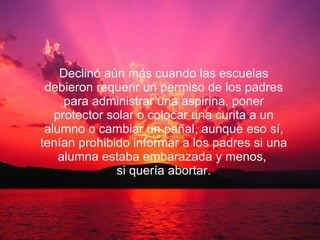 Declinó aún más cuando las escuelas debieron requerir un permiso de los padres para administrar una aspirina, poner protector solar o colocar una curita a un alumno o cambiar un pañal, aunque eso sí, tenían prohibido informar a los padres si una alumna estaba embarazada y menos,  si quería abortar. 