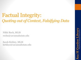 Factual Integrity: 
Quoting out of Context, Falsifying Data 
Nikki Rech, MLIS 
rechn@savannahstate.edu 
Sarah Kirkley, MLIS 
kirkleys@savannahstate.edu 
 