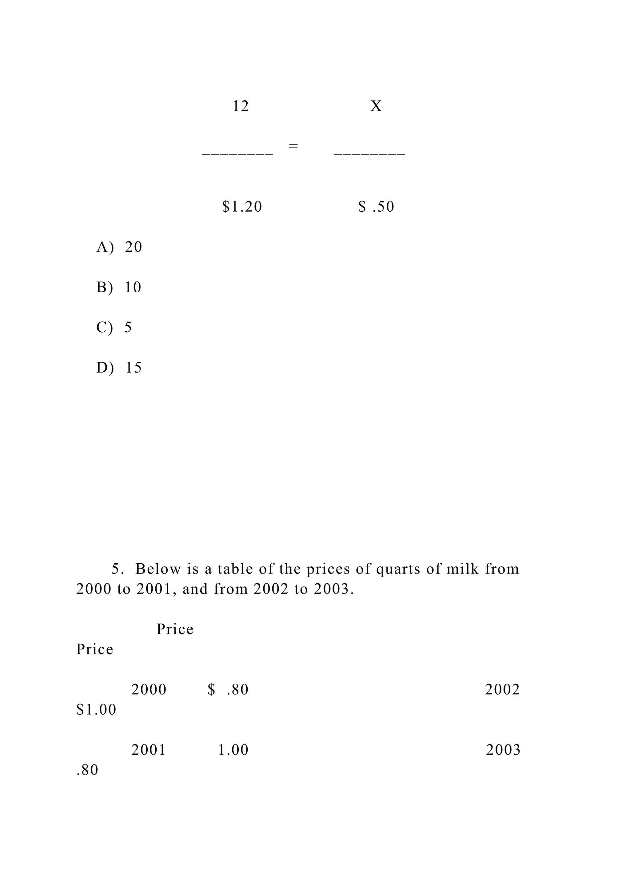12 X
________ = ________
$1.20 $ .50
A) 20
B) 10
C) 5
D) 15
5. Below is a table of the prices of quarts of milk from
2000 to 2001, and from 2002 to 2003.
Price
Price
2000 $ .80 2002
$1.00
2001 1.00 2003
.80
 