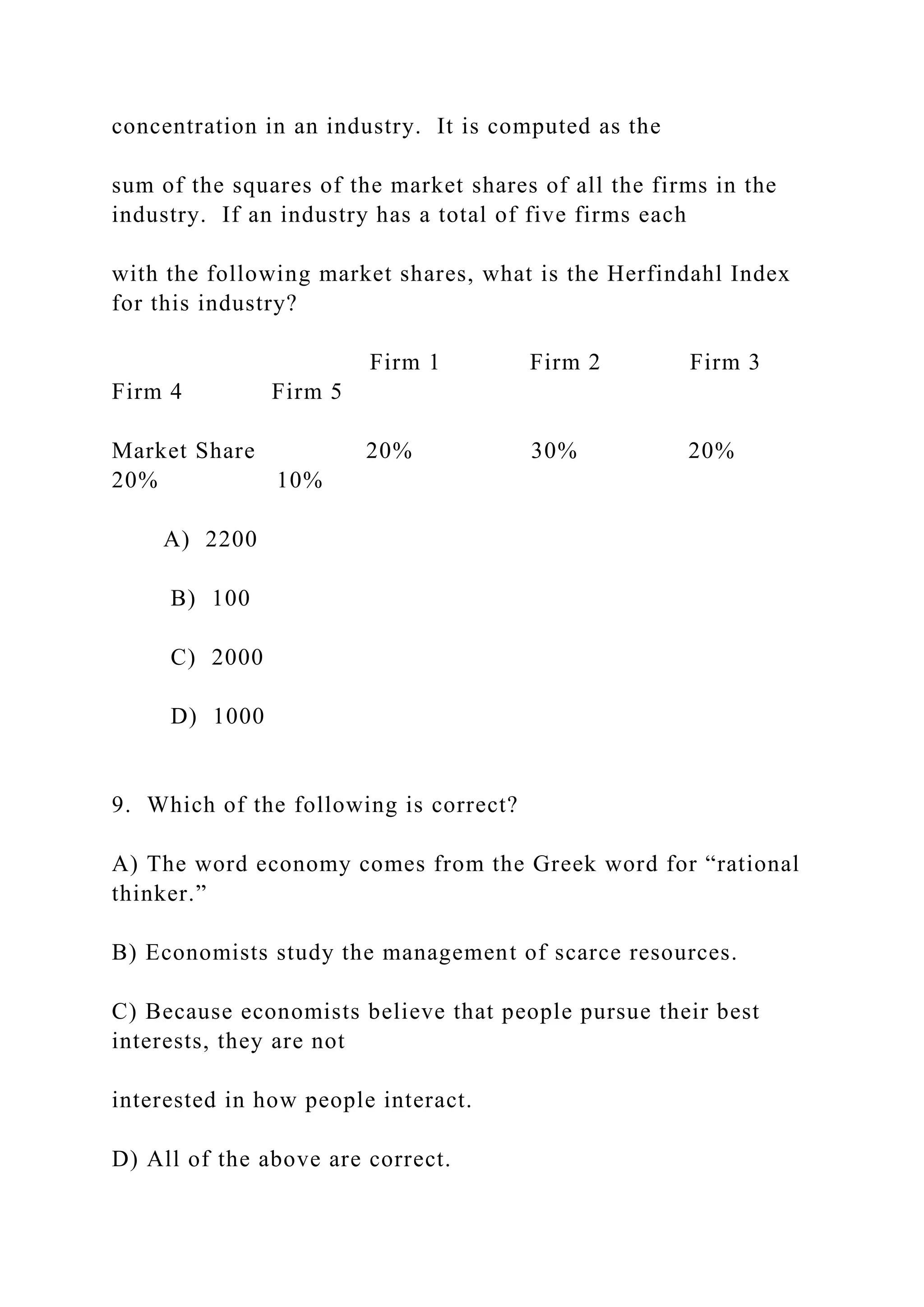 concentration in an industry. It is computed as the
sum of the squares of the market shares of all the firms in the
industry. If an industry has a total of five firms each
with the following market shares, what is the Herfindahl Index
for this industry?
Firm 1 Firm 2 Firm 3
Firm 4 Firm 5
Market Share 20% 30% 20%
20% 10%
A) 2200
B) 100
C) 2000
D) 1000
9. Which of the following is correct?
A) The word economy comes from the Greek word for “rational
thinker.”
B) Economists study the management of scarce resources.
C) Because economists believe that people pursue their best
interests, they are not
interested in how people interact.
D) All of the above are correct.
 