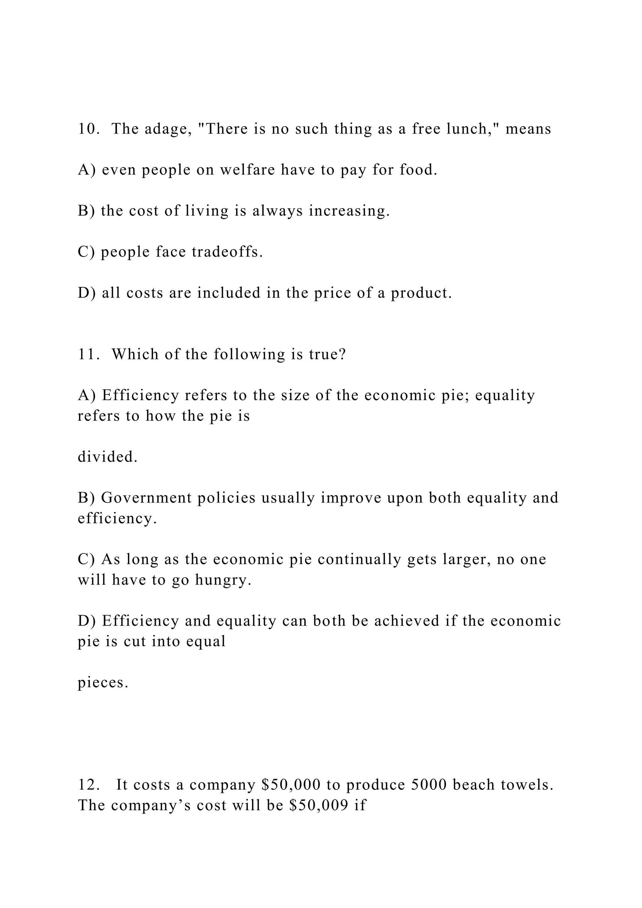 10. The adage, "There is no such thing as a free lunch," means
A) even people on welfare have to pay for food.
B) the cost of living is always increasing.
C) people face tradeoffs.
D) all costs are included in the price of a product.
11. Which of the following is true?
A) Efficiency refers to the size of the economic pie; equality
refers to how the pie is
divided.
B) Government policies usually improve upon both equality and
efficiency.
C) As long as the economic pie continually gets larger, no one
will have to go hungry.
D) Efficiency and equality can both be achieved if the economic
pie is cut into equal
pieces.
12. It costs a company $50,000 to produce 5000 beach towels.
The company’s cost will be $50,009 if
 