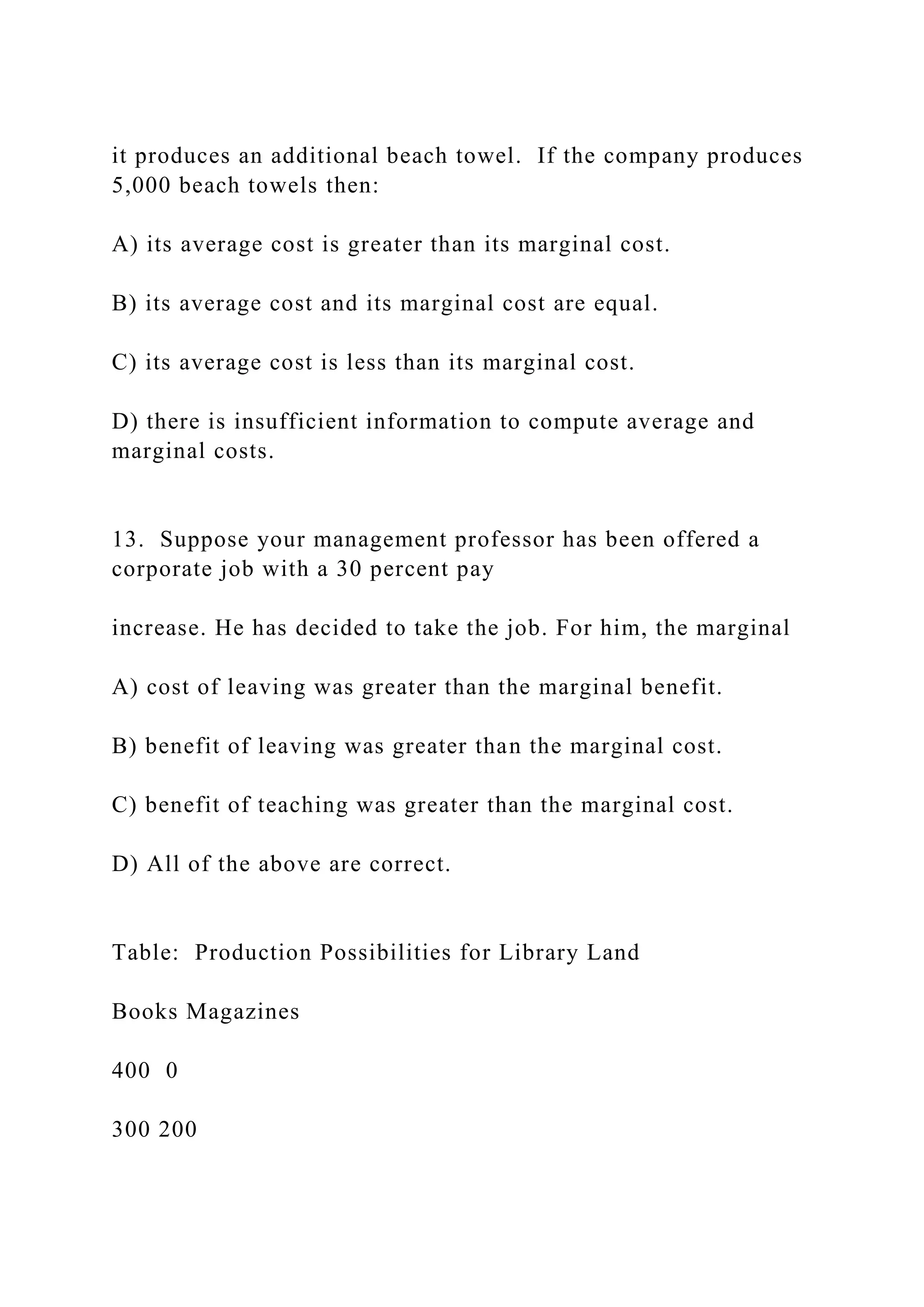 it produces an additional beach towel. If the company produces
5,000 beach towels then:
A) its average cost is greater than its marginal cost.
B) its average cost and its marginal cost are equal.
C) its average cost is less than its marginal cost.
D) there is insufficient information to compute average and
marginal costs.
13. Suppose your management professor has been offered a
corporate job with a 30 percent pay
increase. He has decided to take the job. For him, the marginal
A) cost of leaving was greater than the marginal benefit.
B) benefit of leaving was greater than the marginal cost.
C) benefit of teaching was greater than the marginal cost.
D) All of the above are correct.
Table: Production Possibilities for Library Land
Books Magazines
400 0
300 200
 
