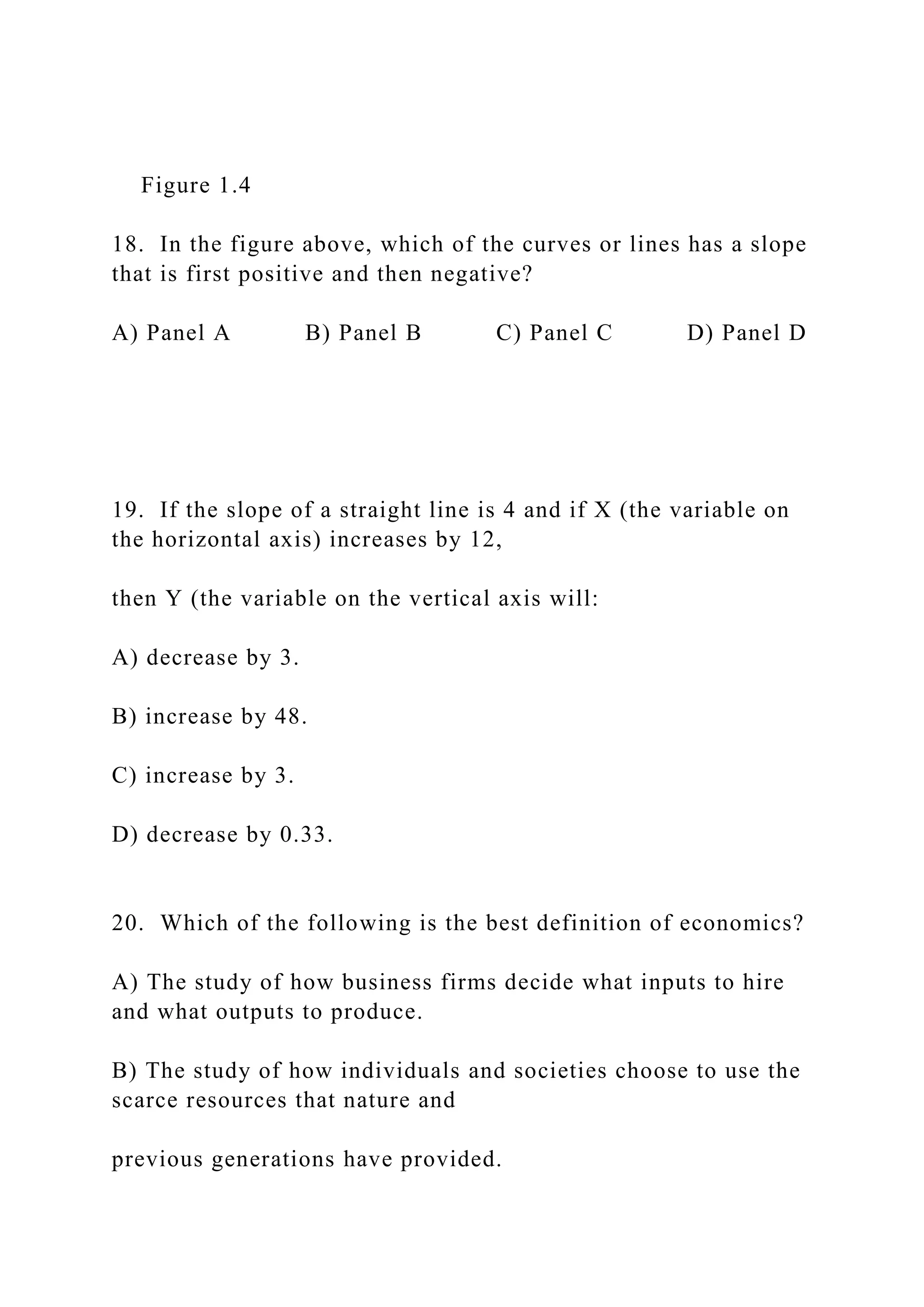 Figure 1.4
18. In the figure above, which of the curves or lines has a slope
that is first positive and then negative?
A) Panel A B) Panel B C) Panel C D) Panel D
19. If the slope of a straight line is 4 and if X (the variable on
the horizontal axis) increases by 12,
then Y (the variable on the vertical axis will:
A) decrease by 3.
B) increase by 48.
C) increase by 3.
D) decrease by 0.33.
20. Which of the following is the best definition of economics?
A) The study of how business firms decide what inputs to hire
and what outputs to produce.
B) The study of how individuals and societies choose to use the
scarce resources that nature and
previous generations have provided.
 