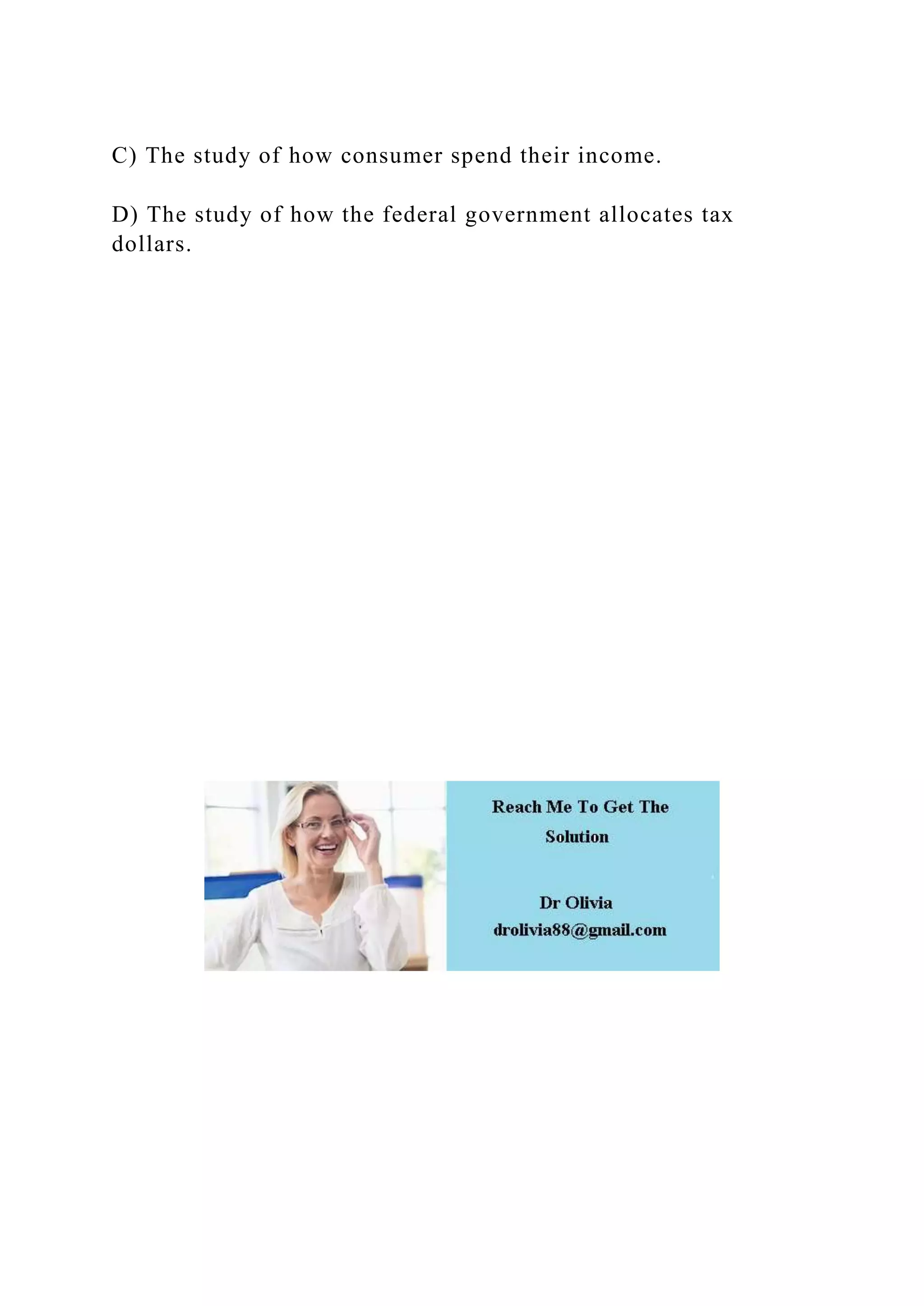 C) The study of how consumer spend their income.
D) The study of how the federal government allocates tax
dollars.
 
