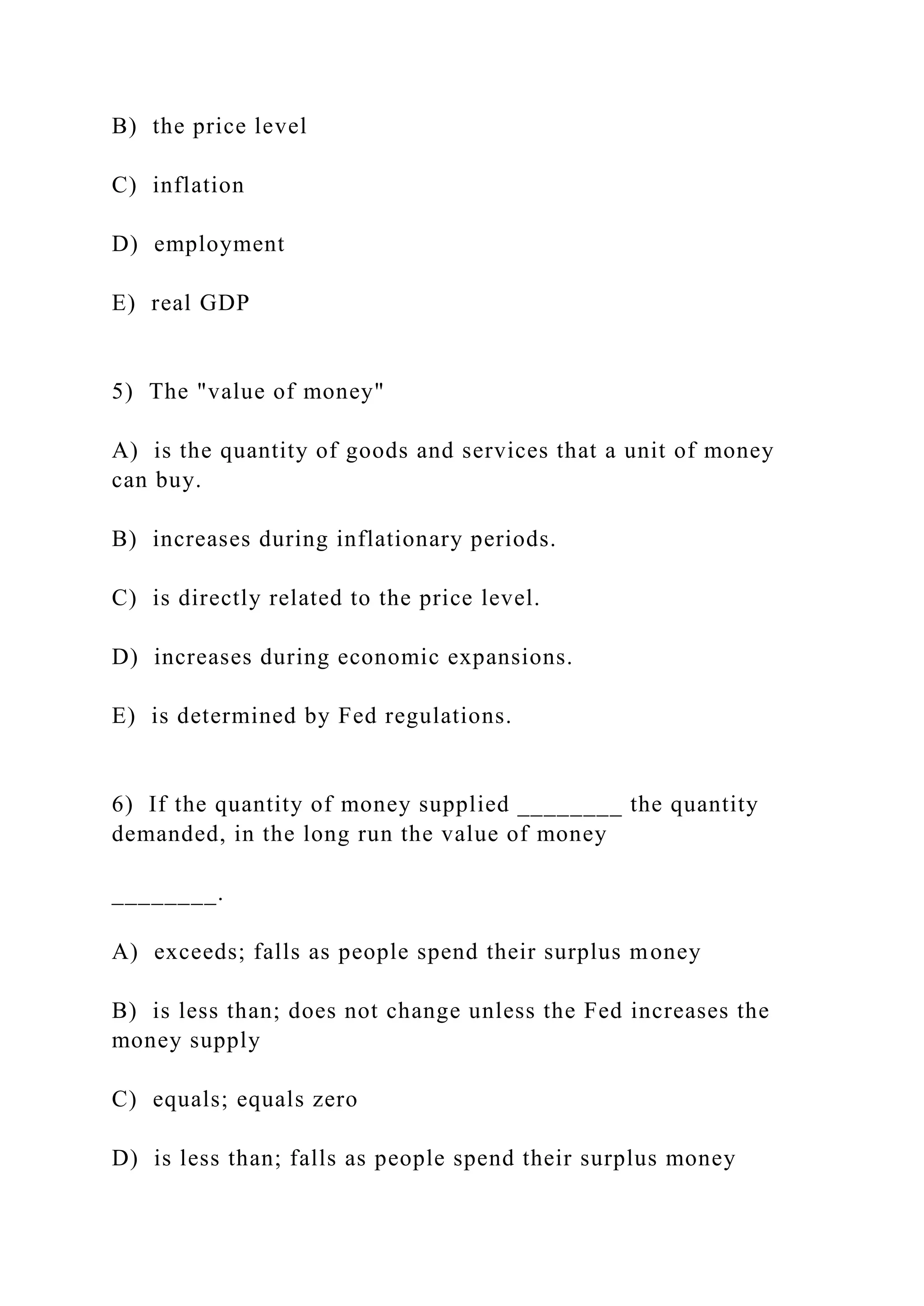 B) the price level
C) inflation
D) employment
E) real GDP
5) The "value of money"
A) is the quantity of goods and services that a unit of money
can buy.
B) increases during inflationary periods.
C) is directly related to the price level.
D) increases during economic expansions.
E) is determined by Fed regulations.
6) If the quantity of money supplied ________ the quantity
demanded, in the long run the value of money
________.
A) exceeds; falls as people spend their surplus money
B) is less than; does not change unless the Fed increases the
money supply
C) equals; equals zero
D) is less than; falls as people spend their surplus money
 